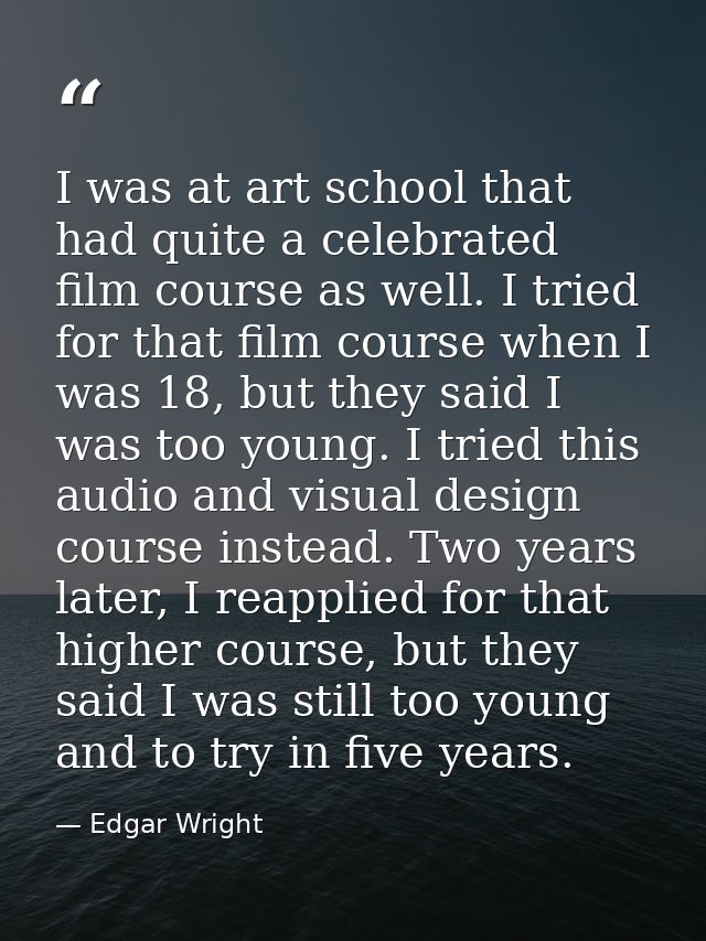 I was at art school that had quite a celebrated film course as well. I tried for that film course when I was 18, but the — Edgar Wright