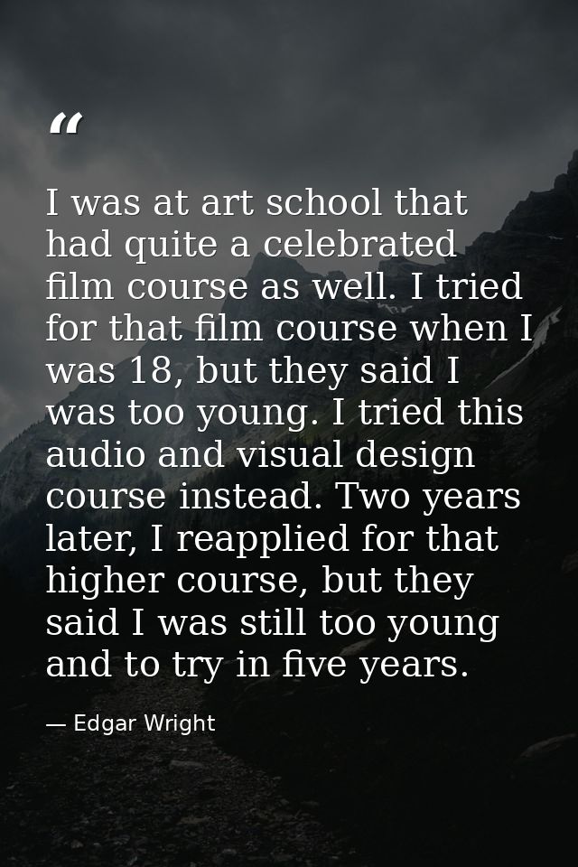 I was at art school that had quite a celebrated film course as well. I tried for that film course when I was 18, but the — Edgar Wright