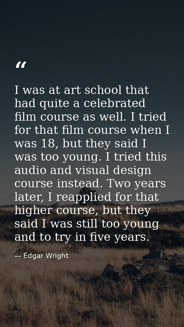 I was at art school that had quite a celebrated film course as well. I tried for that film course when I was 18, but the — Edgar Wright
