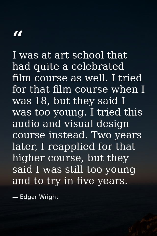 I was at art school that had quite a celebrated film course as well. I tried for that film course when I was 18, but the — Edgar Wright