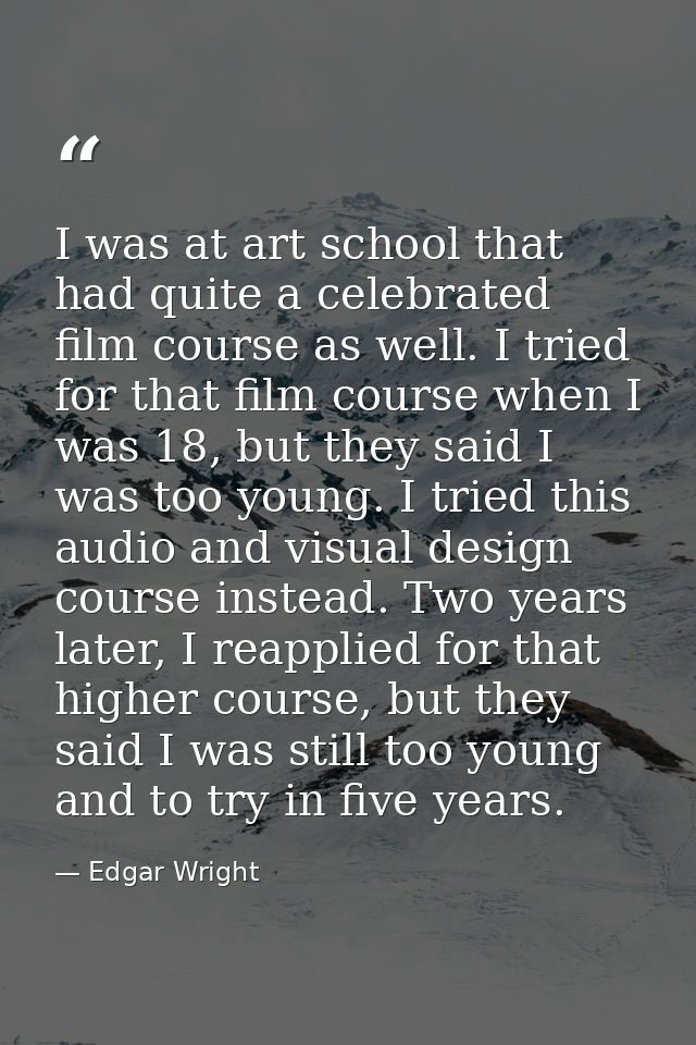 I was at art school that had quite a celebrated film course as well. I tried for that film course when I was 18, but the — Edgar Wright
