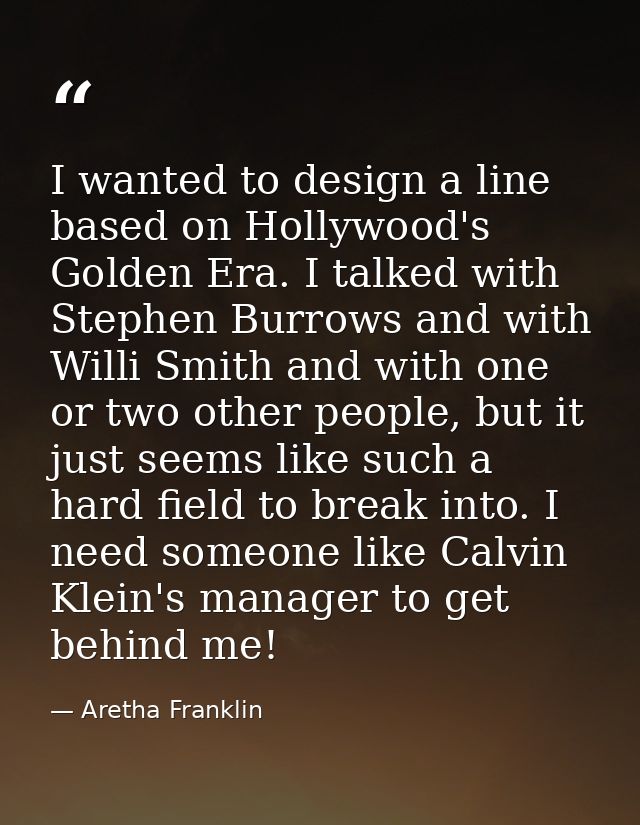 I wanted to design a line based on Hollywood's Golden Era. I talked with Stephen Burrows and with Willi Smith and with o — Aretha Franklin