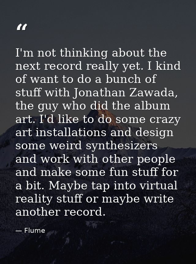 I'm not thinking about the next record really yet. I kind of want to do a bunch of stuff with Jonathan Zawada, the guy w — Flume