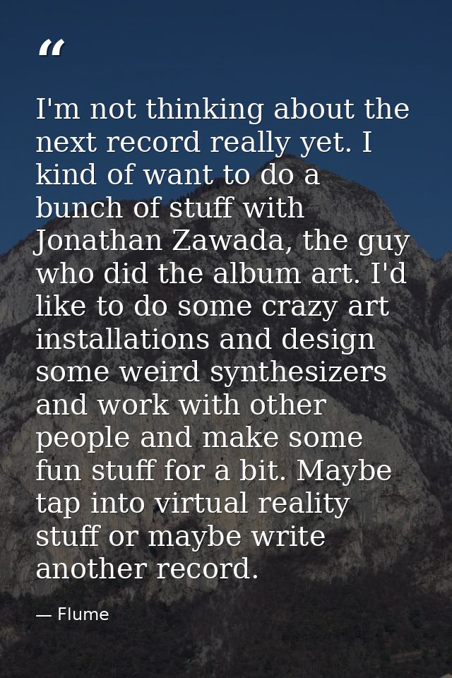 I'm not thinking about the next record really yet. I kind of want to do a bunch of stuff with Jonathan Zawada, the guy w — Flume