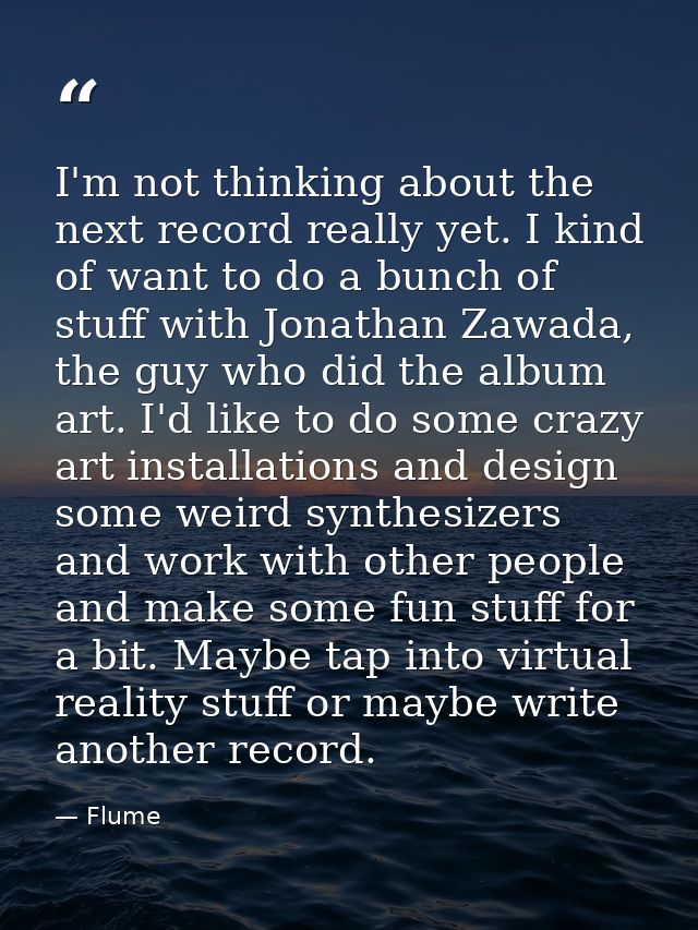 I'm not thinking about the next record really yet. I kind of want to do a bunch of stuff with Jonathan Zawada, the guy w — Flume