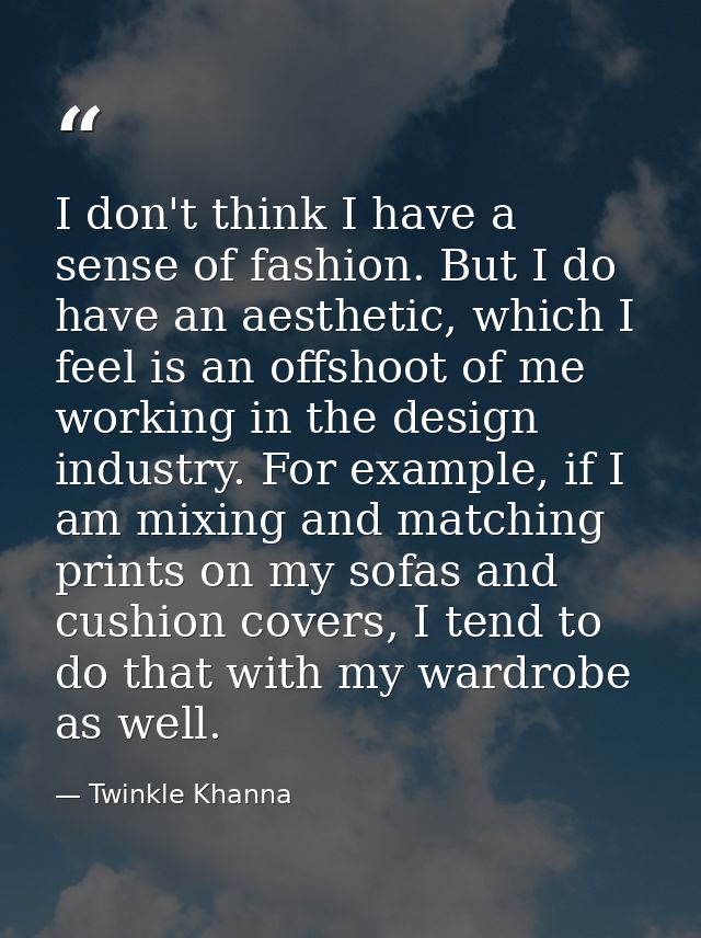 I don't think I have a sense of fashion. But I do have an aesthetic, which I feel is an offshoot of me working in the de — Twinkle Khanna