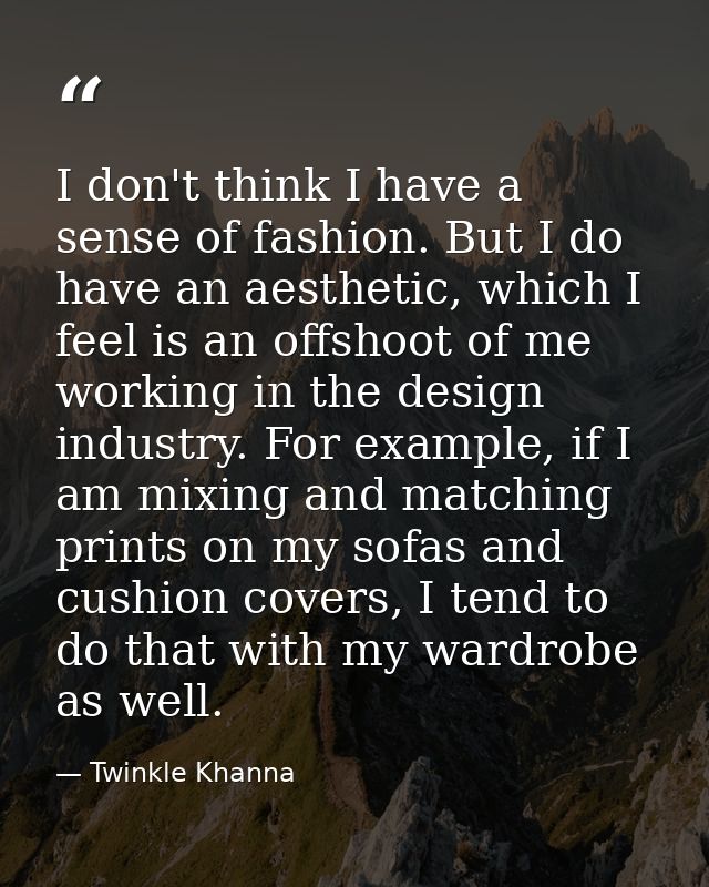 I don't think I have a sense of fashion. But I do have an aesthetic, which I feel is an offshoot of me working in the de — Twinkle Khanna