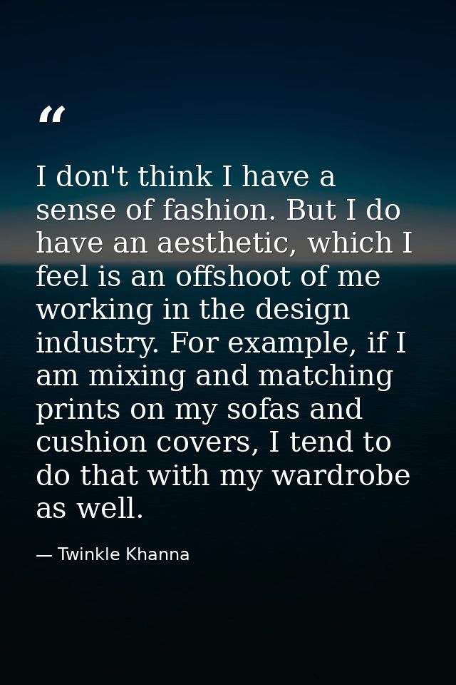 I don't think I have a sense of fashion. But I do have an aesthetic, which I feel is an offshoot of me working in the de — Twinkle Khanna
