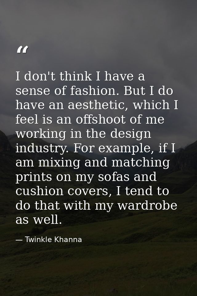 I don't think I have a sense of fashion. But I do have an aesthetic, which I feel is an offshoot of me working in the de — Twinkle Khanna
