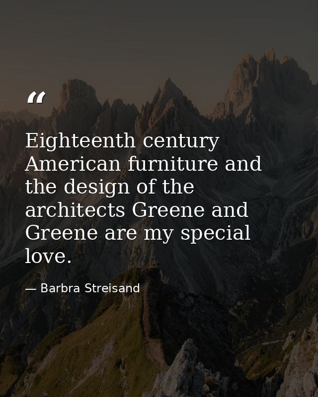Eighteenth century American furniture and the design of the architects Greene and Greene are my special love. — Barbra Streisand