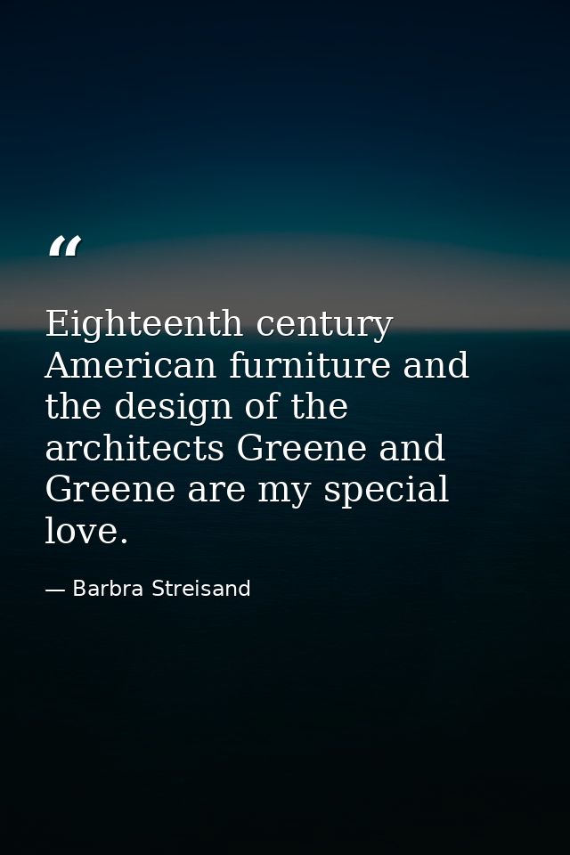 Eighteenth century American furniture and the design of the architects Greene and Greene are my special love. — Barbra Streisand