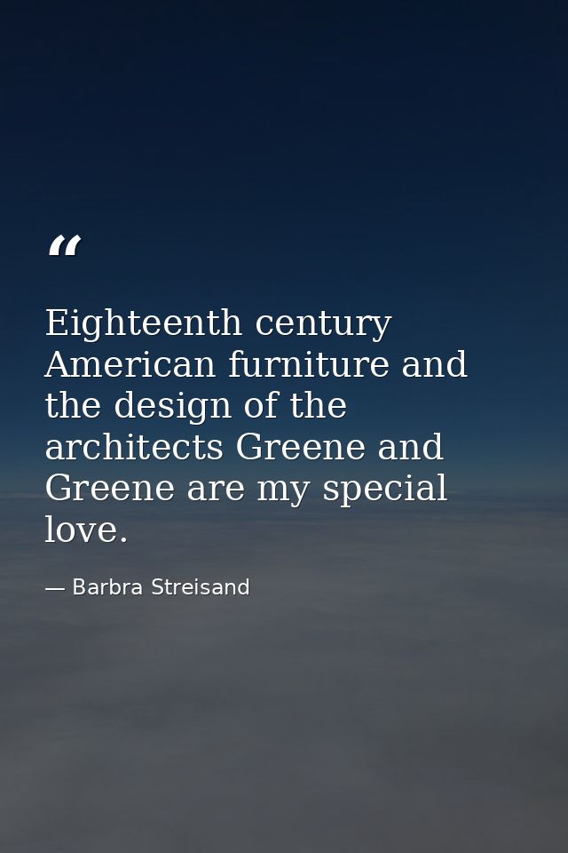 Eighteenth century American furniture and the design of the architects Greene and Greene are my special love. — Barbra Streisand