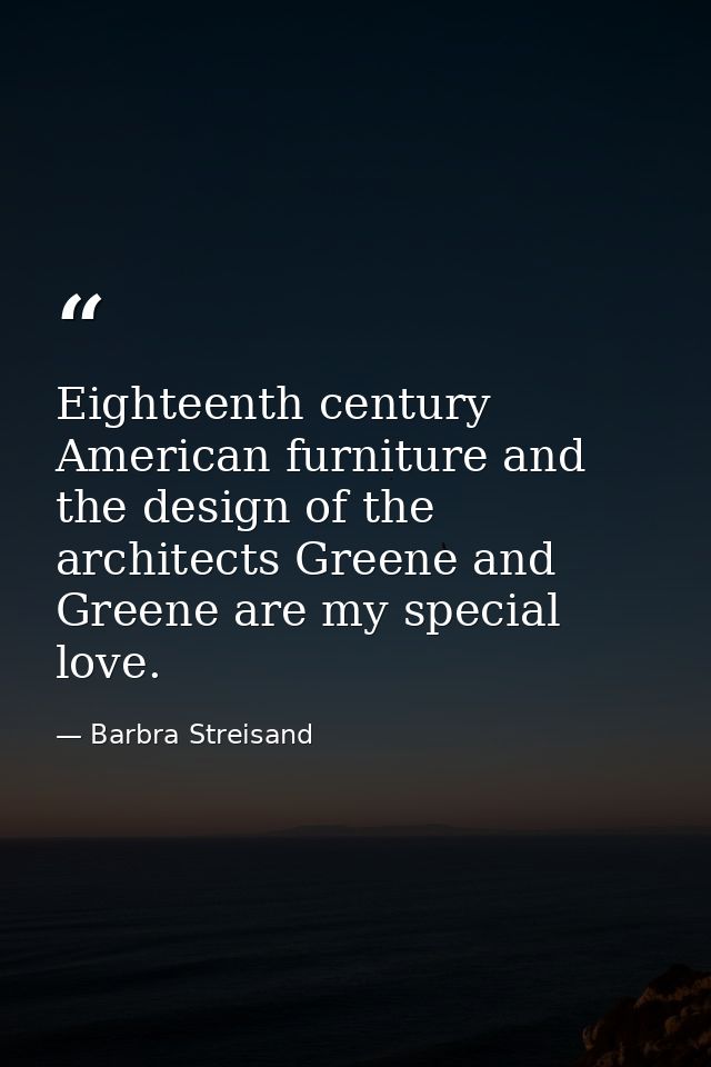 Eighteenth century American furniture and the design of the architects Greene and Greene are my special love. — Barbra Streisand