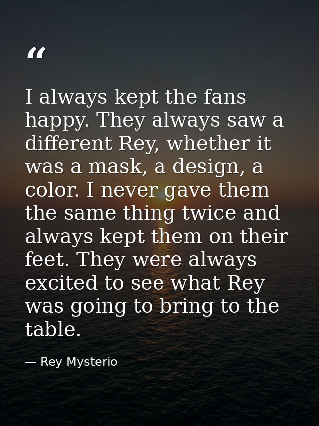 I always kept the fans happy. They always saw a different Rey, whether it was a mask, a design, a color. I never gave th — Rey Mysterio