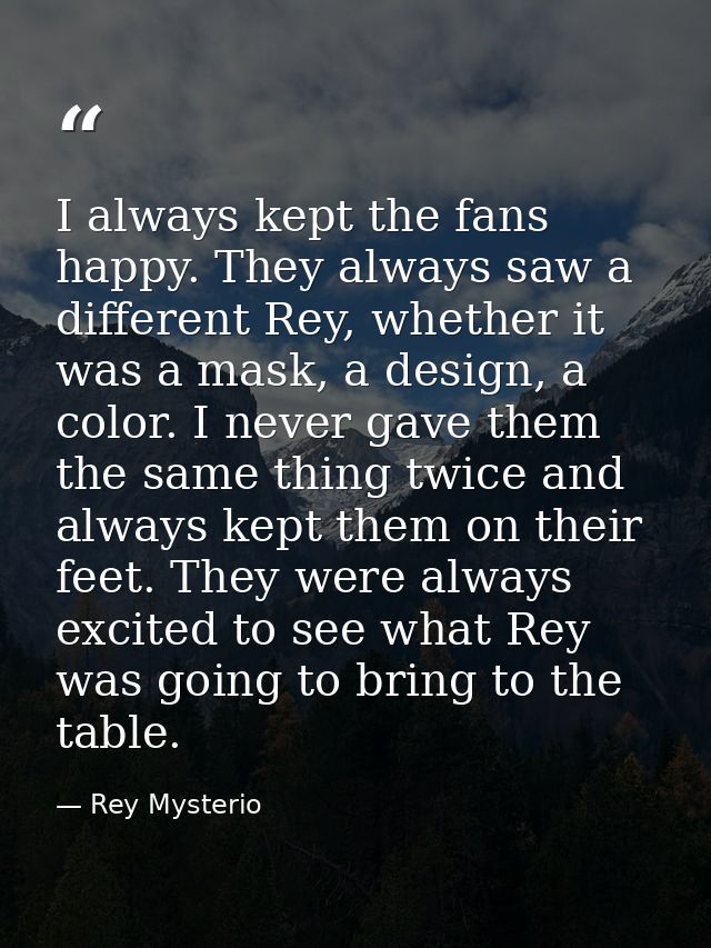 I always kept the fans happy. They always saw a different Rey, whether it was a mask, a design, a color. I never gave th — Rey Mysterio