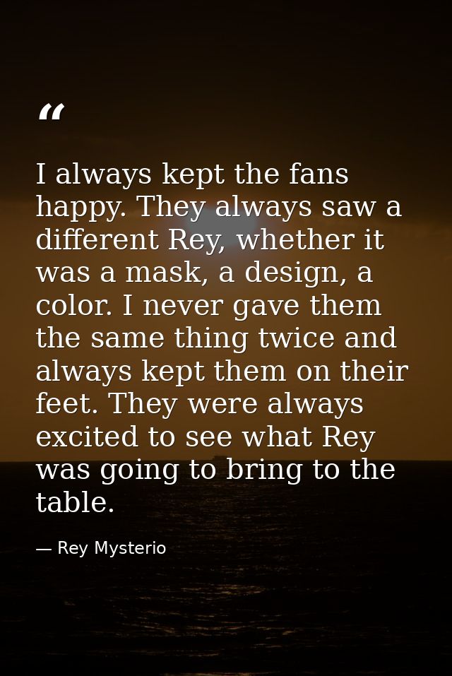 I always kept the fans happy. They always saw a different Rey, whether it was a mask, a design, a color. I never gave th — Rey Mysterio
