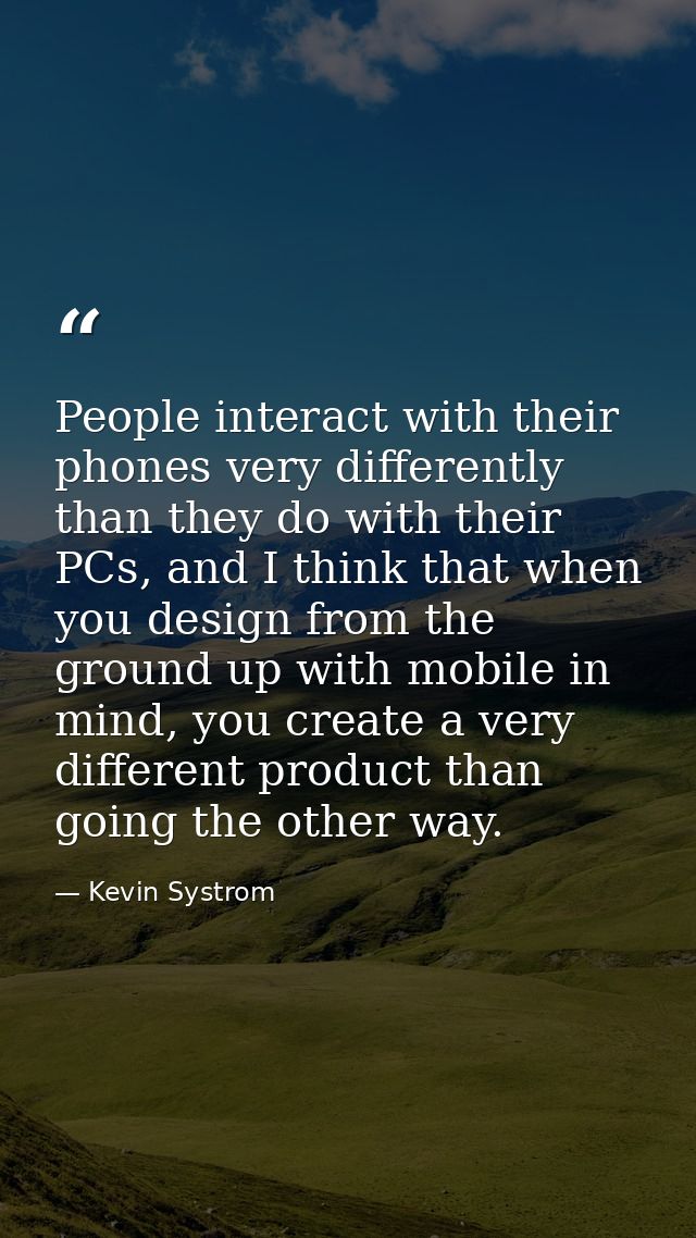 People interact with their phones very differently than they do with their PCs, and I think that when you design from th — Kevin Systrom