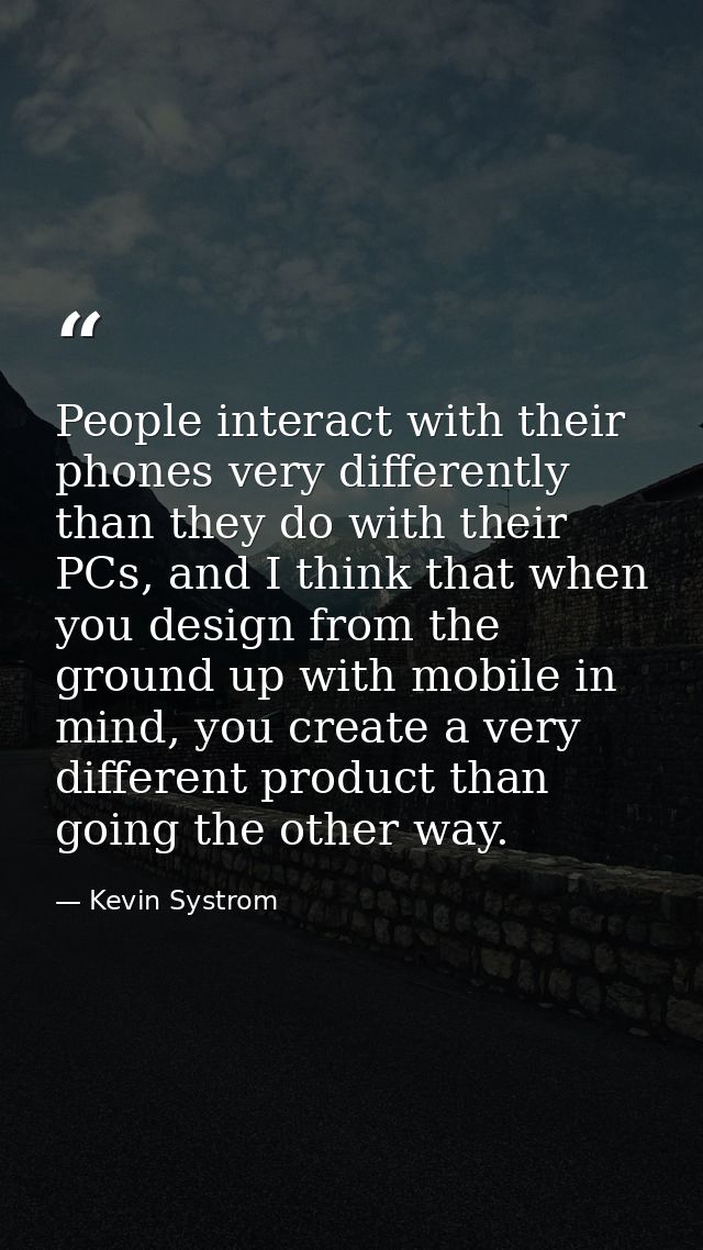 People interact with their phones very differently than they do with their PCs, and I think that when you design from th — Kevin Systrom