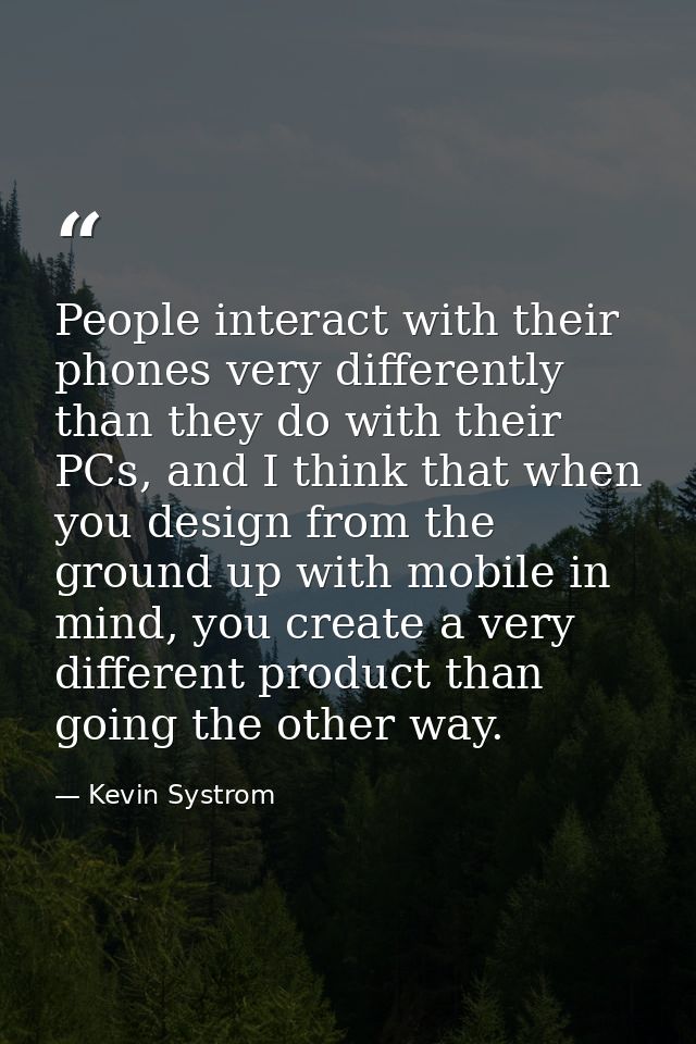 People interact with their phones very differently than they do with their PCs, and I think that when you design from th — Kevin Systrom