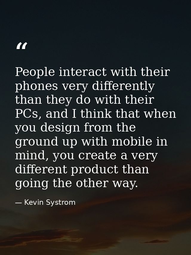 People interact with their phones very differently than they do with their PCs, and I think that when you design from th — Kevin Systrom