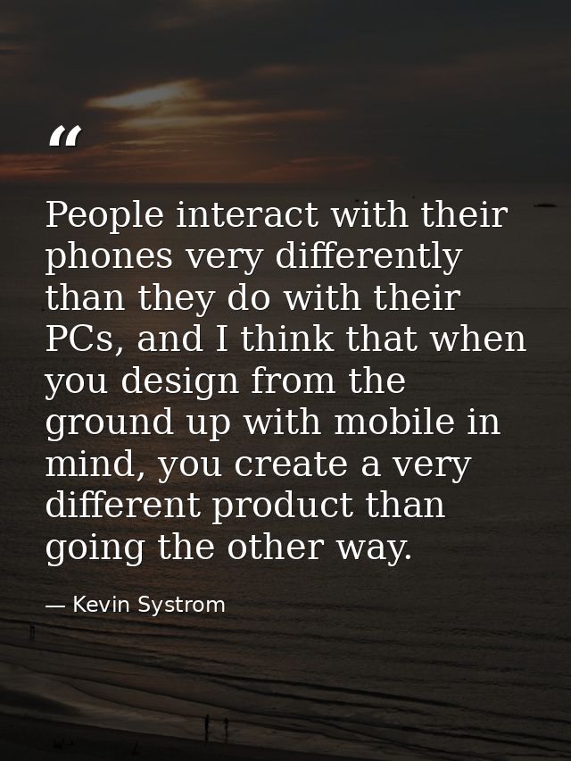 People interact with their phones very differently than they do with their PCs, and I think that when you design from th — Kevin Systrom
