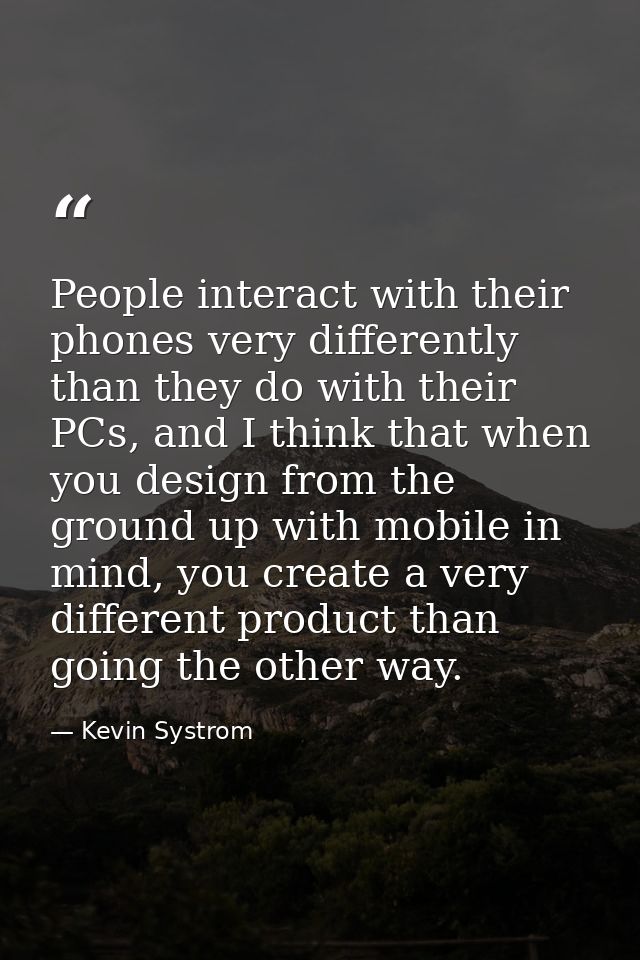 People interact with their phones very differently than they do with their PCs, and I think that when you design from th — Kevin Systrom