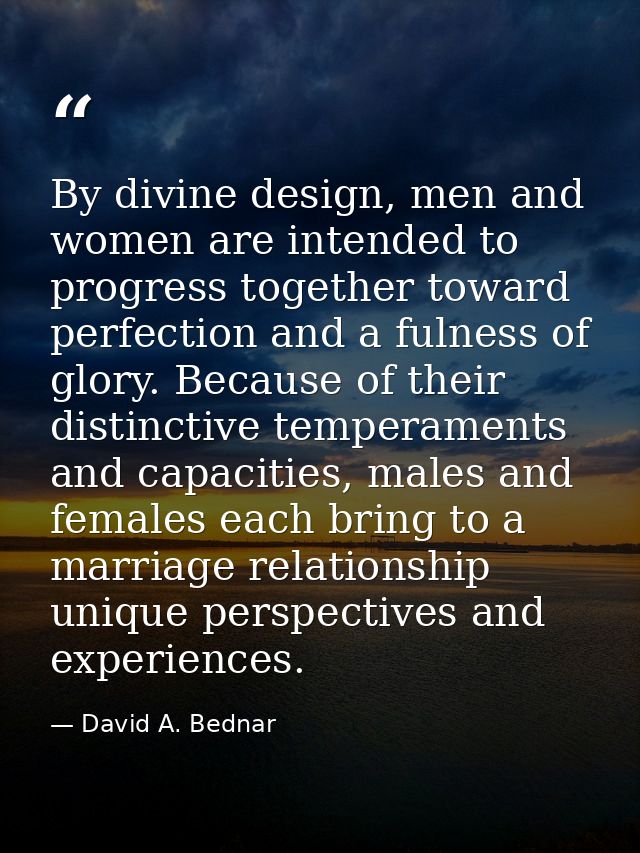 By divine design, men and women are intended to progress together toward perfection and a fulness of glory. Because of t — David A. Bednar