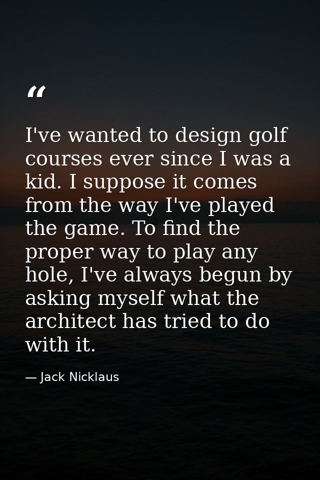 I've wanted to design golf courses ever since I was a kid. I suppose it comes from the way I've played the game. To find — Jack Nicklaus
