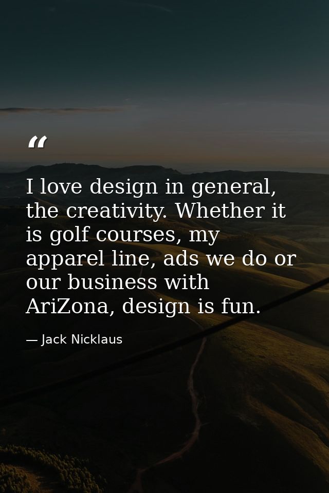 I love design in general, the creativity. Whether it is golf courses, my apparel line, ads we do or our business with Ar — Jack Nicklaus