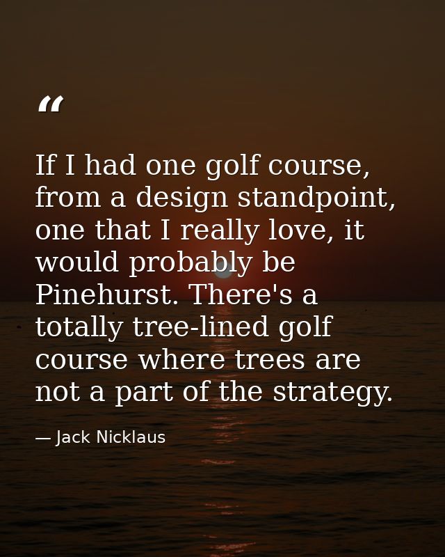 If I had one golf course, from a design standpoint, one that I really love, it would probably be Pinehurst. There's a to — Jack Nicklaus
