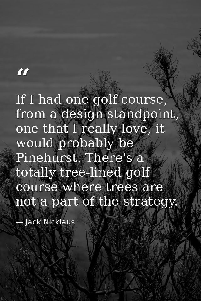 If I had one golf course, from a design standpoint, one that I really love, it would probably be Pinehurst. There's a to — Jack Nicklaus