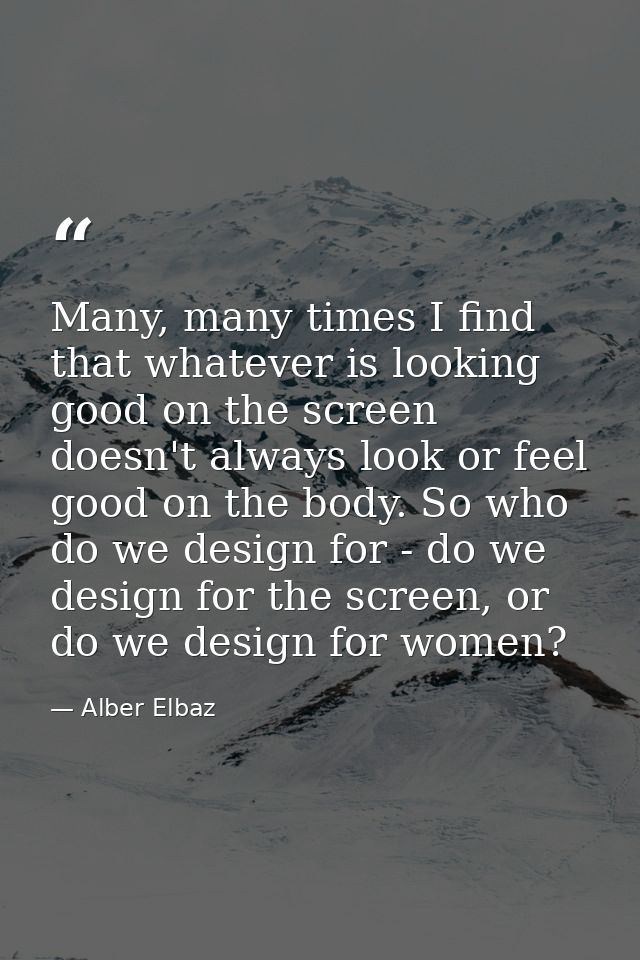 Many, many times I find that whatever is looking good on the screen doesn't always look or feel good on the body. So who — Alber Elbaz