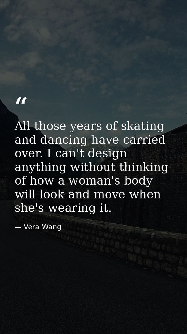 All those years of skating and dancing have carried over. I can't design anything without thinking of how a woman's body — Vera Wang