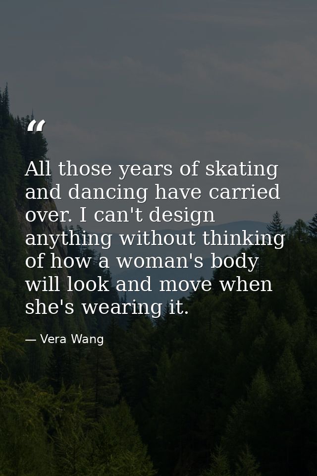All those years of skating and dancing have carried over. I can't design anything without thinking of how a woman's body — Vera Wang