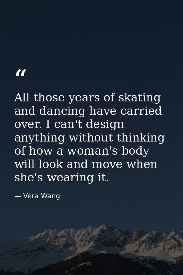 All those years of skating and dancing have carried over. I can't design anything without thinking of how a woman's body — Vera Wang