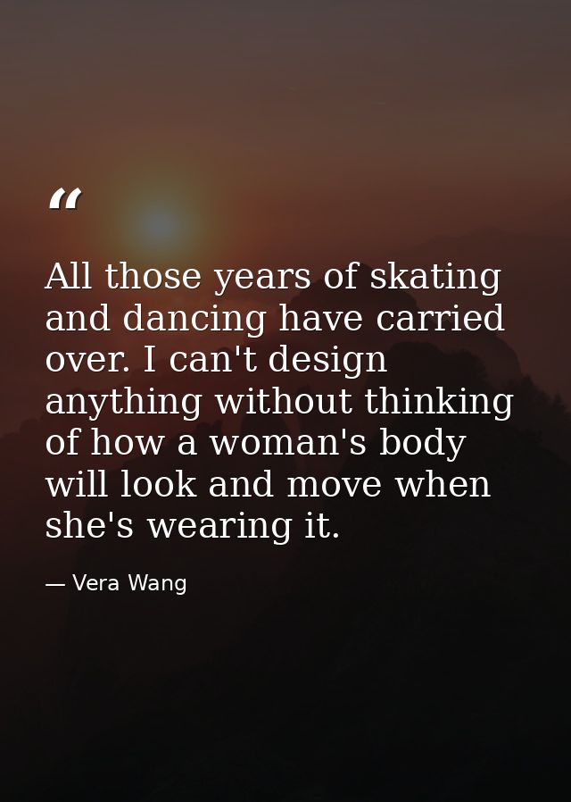 All those years of skating and dancing have carried over. I can't design anything without thinking of how a woman's body — Vera Wang