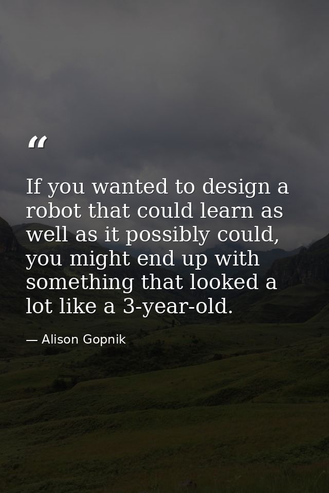 If you wanted to design a robot that could learn as well as it possibly could, you might end up with something that look — Alison Gopnik