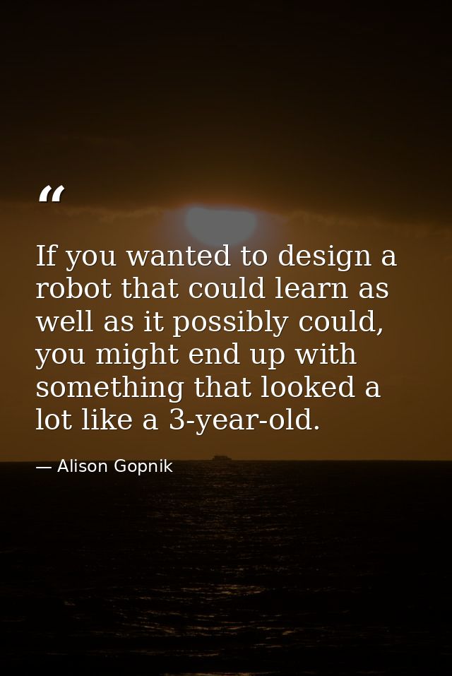 If you wanted to design a robot that could learn as well as it possibly could, you might end up with something that look — Alison Gopnik