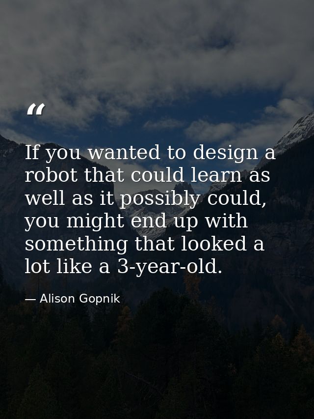 If you wanted to design a robot that could learn as well as it possibly could, you might end up with something that look — Alison Gopnik