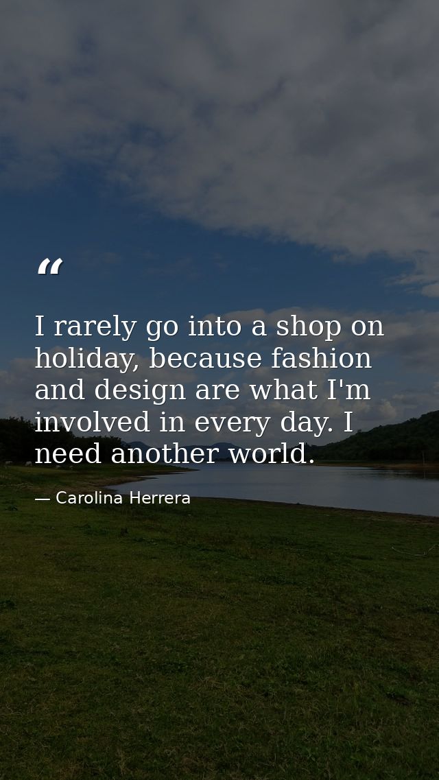 I rarely go into a shop on holiday, because fashion and design are what I'm involved in every day. I need another world. — Carolina Herrera