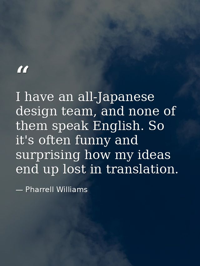 I have an all-Japanese design team, and none of them speak English. So it's often funny and surprising how my ideas end  — Pharrell Williams