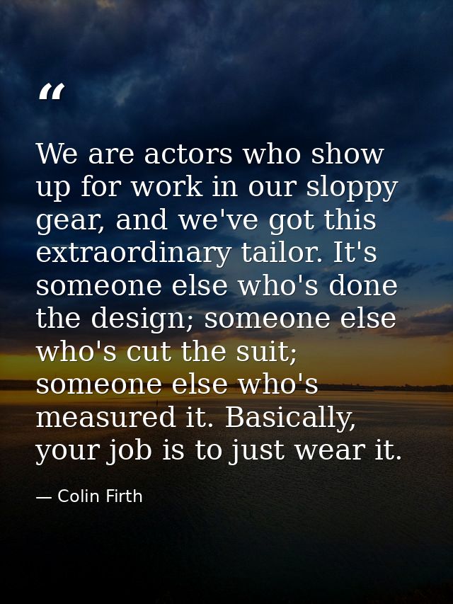 We are actors who show up for work in our sloppy gear, and we've got this extraordinary tailor. It's someone else who's  — Colin Firth
