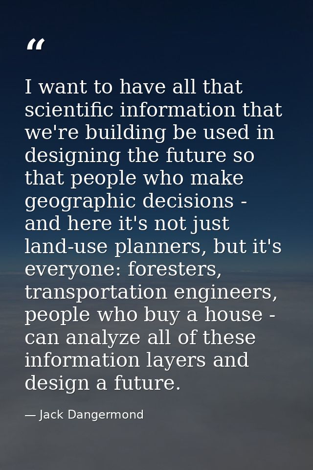 I want to have all that scientific information that we're building be used in designing the future so that people who ma — Jack Dangermond