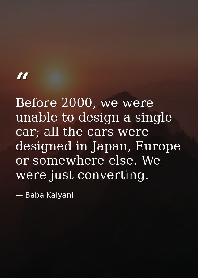 Before 2000, we were unable to design a single car; all the cars were designed in Japan, Europe or somewhere else. We we — Baba Kalyani