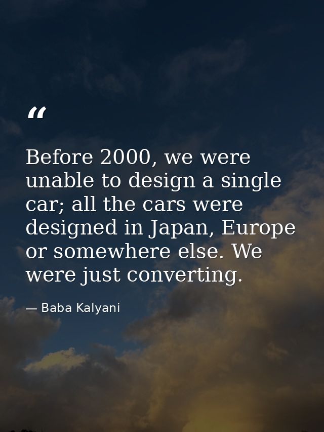 Before 2000, we were unable to design a single car; all the cars were designed in Japan, Europe or somewhere else. We we — Baba Kalyani