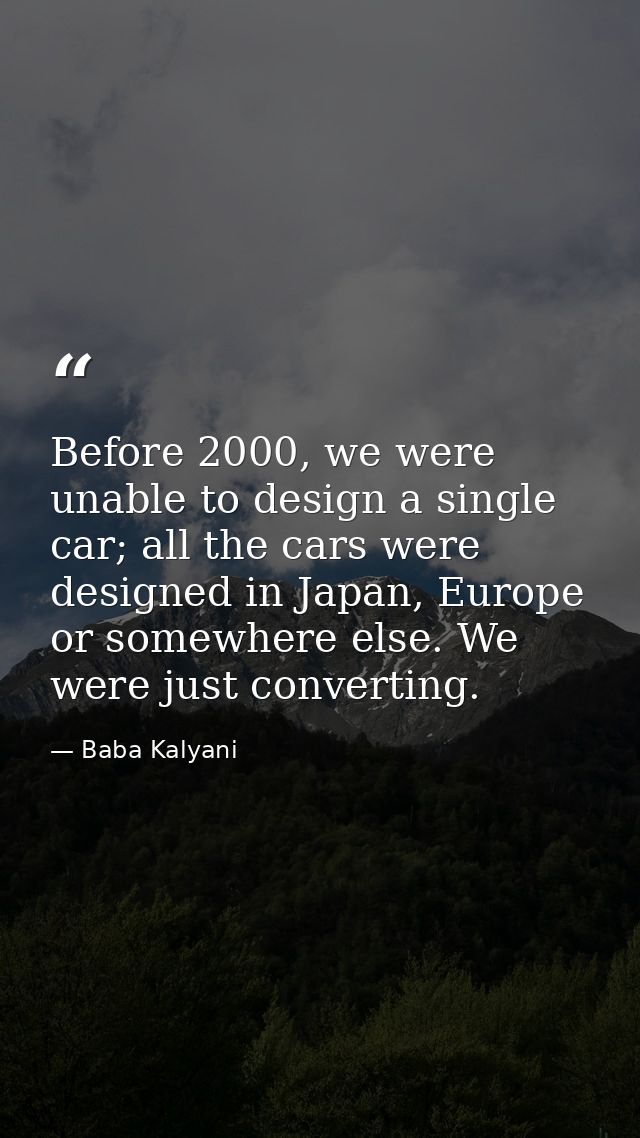 Before 2000, we were unable to design a single car; all the cars were designed in Japan, Europe or somewhere else. We we — Baba Kalyani