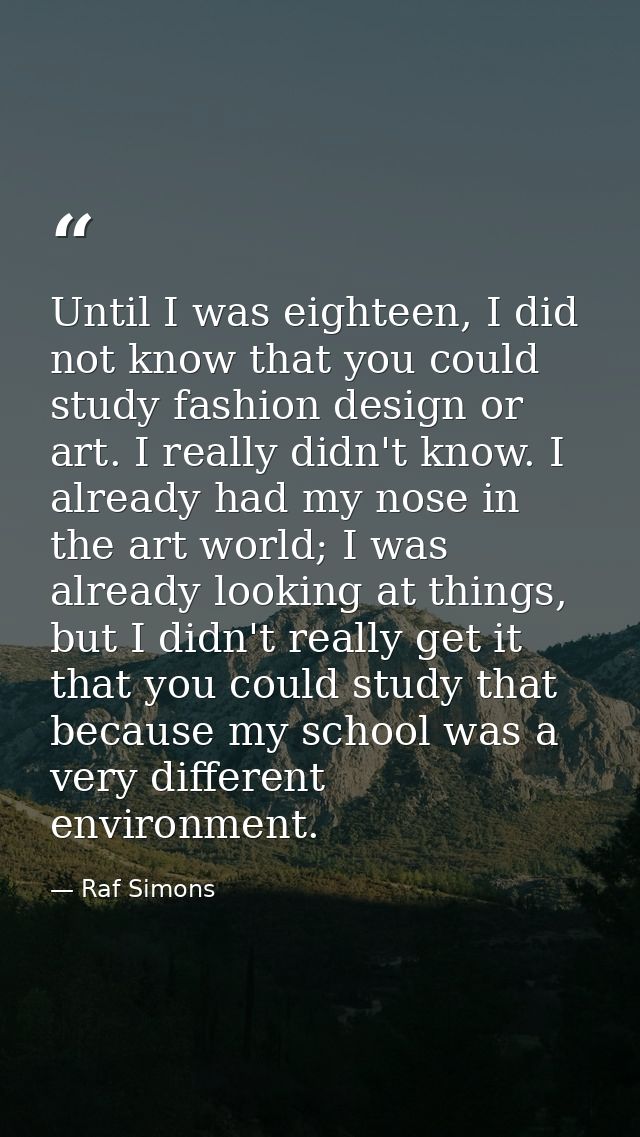 Until I was eighteen, I did not know that you could study fashion design or art. I really didn't know. I already had my  — Raf Simons