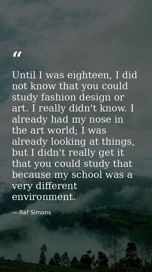 Until I was eighteen, I did not know that you could study fashion design or art. I really didn't know. I already had my  — Raf Simons