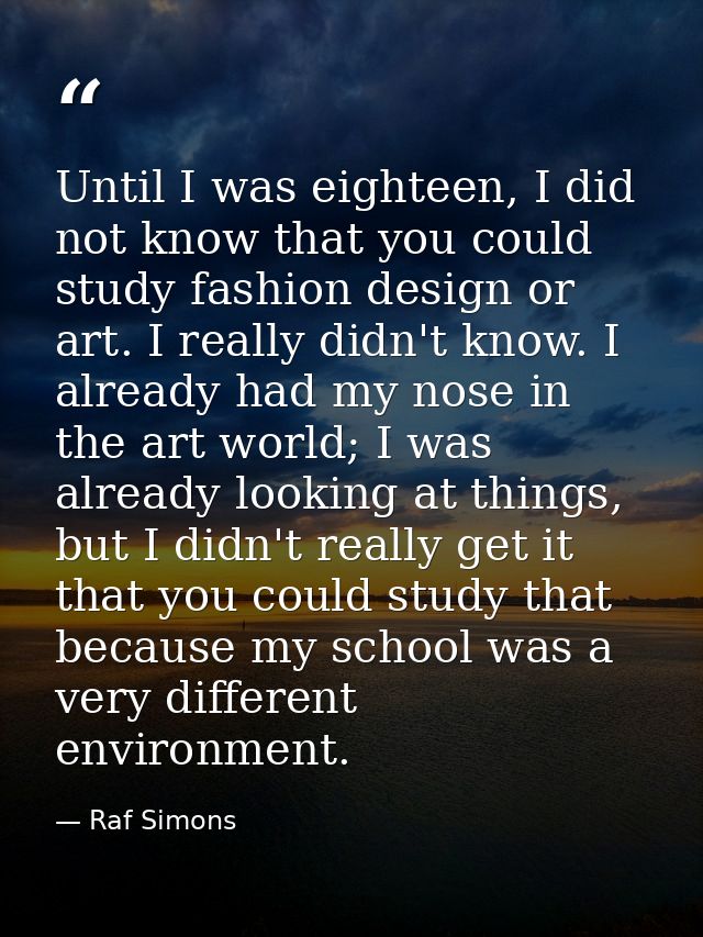Until I was eighteen, I did not know that you could study fashion design or art. I really didn't know. I already had my  — Raf Simons