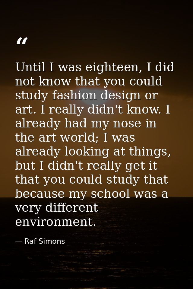 Until I was eighteen, I did not know that you could study fashion design or art. I really didn't know. I already had my  — Raf Simons